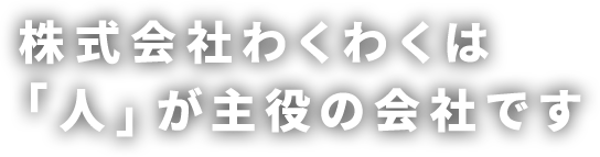 株式会社わくわくは「人」が主役の会社です